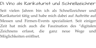 Di Vino als Karikaturist und Schnellzeichner Seit vielen Jahren bin ich als Schnellzeichner und Karikaturist tätig und habe mich dabei auf Auftritte auf Messen und Firmen-Events spezialisiert. Seit einiger Zeit hat mich auch die Faszination des “digitalen Zeichnens erfasst, die ganz neue Wege und Möglichkeiten eröffnet.