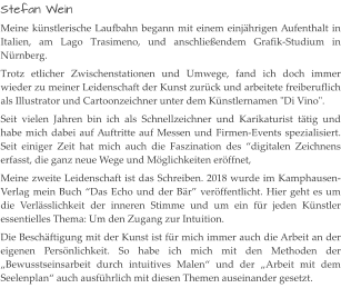 Stefan Wein Meine künstlerische Laufbahn begann mit einem einjährigen Aufenthalt in Italien, am Lago Trasimeno, und anschließendem Grafik-Studium in Nürnberg. Trotz etlicher Zwischenstationen und Umwege, fand ich doch immer wieder zu meiner Leidenschaft der Kunst zurück und arbeitete freiberuflich als Illustrator und Cartoonzeichner unter dem Künstlernamen "Di Vino". Seit vielen Jahren bin ich als Schnellzeichner und Karikaturist tätig und habe mich dabei auf Auftritte auf Messen und Firmen-Events spezialisiert. Seit einiger Zeit hat mich auch die Faszination des “digitalen Zeichnens erfasst, die ganz neue Wege und Möglichkeiten eröffnet, Meine zweite Leidenschaft ist das Schreiben. 2018 wurde im Kamphausen-Verlag mein Buch “Das Echo und der Bär” veröffentlicht. Hier geht es um die Verlässlichkeit der inneren Stimme und um ein für jeden Künstler essentielles Thema: Um den Zugang zur Intuition. Die Beschäftigung mit der Kunst ist für mich immer auch die Arbeit an der eigenen Persönlichkeit. So habe ich mich mit den Methoden der „Bewusstseinsarbeit durch intuitives Malen“ und der „Arbeit mit dem Seelenplan“ auch ausführlich mit diesen Themen auseinander gesetzt.