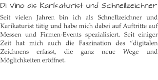 Di Vino als Karikaturist und Schnellzeichner Seit vielen Jahren bin ich als Schnellzeichner und Karikaturist tätig und habe mich dabei auf Auftritte auf Messen und Firmen-Events spezialisiert. Seit einiger Zeit hat mich auch die Faszination des “digitalen Zeichnens erfasst, die ganz neue Wege und Möglichkeiten eröffnet.