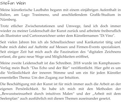 Stefan Wein Meine künstlerische Laufbahn begann mit einem einjährigen Aufenthalt in Italien, am Lago Trasimeno, und anschließendem Grafik-Studium in Nürnberg. Trotz etlicher Zwischenstationen und Umwege, fand ich doch immer wieder zu meiner Leidenschaft der Kunst zurück und arbeitete freiberuflich als Illustrator und Cartoonzeichner unter dem Künstlernamen "Di Vino". Seit vielen Jahren bin ich als Schnellzeichner und Karikaturist tätig und habe mich dabei auf Auftritte auf Messen und Firmen-Events spezialisiert. Seit einiger Zeit hat mich auch die Faszination des “digitalen Zeichnens erfasst, die ganz neue Wege und Möglichkeiten eröffnet, Meine zweite Leidenschaft ist das Schreiben. 2018 wurde im Kamphausen-Verlag mein Buch “Das Echo und der Bär” veröffentlicht. Hier geht es um die Verlässlichkeit der inneren Stimme und um ein für jeden Künstler essentielles Thema: Um den Zugang zur Intuition. Die Beschäftigung mit der Kunst ist für mich immer auch die Arbeit an der eigenen Persönlichkeit. So habe ich mich mit den Methoden der „Bewusstseinsarbeit durch intuitives Malen“ und der „Arbeit mit dem Seelenplan“ auch ausführlich mit diesen Themen auseinander gesetzt.