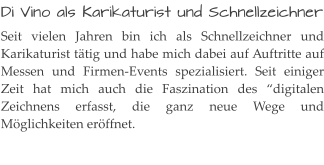 Di Vino als Karikaturist und Schnellzeichner Seit vielen Jahren bin ich als Schnellzeichner und Karikaturist tätig und habe mich dabei auf Auftritte auf Messen und Firmen-Events spezialisiert. Seit einiger Zeit hat mich auch die Faszination des “digitalen Zeichnens erfasst, die ganz neue Wege und Möglichkeiten eröffnet.