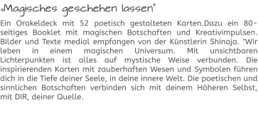 „Magisches geschehen lassen“ Ein Orakeldeck mit 52 poetisch gestalteten Karten.Dazu ein 80-seitiges Booklet mit magischen Botschaften und Kreativimpulsen. Bilder und Texte medial empfangen von der Künstlerin Shinaja. "Wir leben in einem magischen Universum. Mit unsichtbaren Lichterpunkten ist alles auf mystische Weise verbunden. Die inspirierenden Karten mit zauberhaften Wesen und Symbolen führen dich in die Tiefe deiner Seele, in deine innere Welt. Die poetischen und sinnlichen Botschaften verbinden sich mit deinem Höheren Selbst, mit DIR, deiner Quelle.