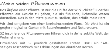 „Meine wilden Pflanzenwesen Das Äußere einer Pflanze ist nur die Hälfte der Wirklichkeit.“ (Goethe)Pflanzen ein Gesicht zu geben, sie als fühlende, lichtvolle Wesen darstellen. Das in den Mittelpunkt zu stellen, das erfüllt mein Herz.  Wir sind umgeben von einer beeindruckenden Flora. Die Welt ist ein großer magischer Garten mit Baumfreunden und Naturwesen.  52 inspirierende Pflanzenwesen führen dich in deine subtile Welt der Wahrnehmung.  Orakeldeck mit 52 poetisch gestalteten Karten. Dazu ein 140-seitiges Taschenbuch mit Erklärungen der einzelnen Karten