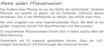 „Meine wilden Pflanzenwesen Das Äußere einer Pflanze ist nur die Hälfte der Wirklichkeit.“ (Goethe)Pflanzen ein Gesicht zu geben, sie als fühlende, lichtvolle Wesen darstellen. Das in den Mittelpunkt zu stellen, das erfüllt mein Herz.  Wir sind umgeben von einer beeindruckenden Flora. Die Welt ist ein großer magischer Garten mit Baumfreunden und Naturwesen.  52 inspirierende Pflanzenwesen führen dich in deine subtile Welt der Wahrnehmung.  Orakeldeck mit 52 poetisch gestalteten Karten. Dazu ein 140-seitiges Taschenbuch mit Erklärungen der einzelnen Karten