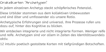 Orakelkarten “Archetypen“ In jedem einzelnen Archetyp steckt schöpferisches Potenzial. Diese Urbilder stammen aus dem kollektiven Unbewussten und sind älter und umfassender als unsere Ratio.  Archetypische Erfahrungen sind universal. Ihre Prozesse rufen uns dazu auf, hinter das Kognitive zu blicken.  Wir entdecken integrierte und nicht integrierte Formen. Weniger reife und reife. Archetypen sind vor allem in Zeiten des Identitätswandels aktiv.  12 intuitiv poetisch gestaltete Karten mit tiefgründigen Botschaften.