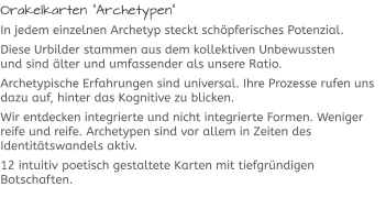 Orakelkarten “Archetypen“ In jedem einzelnen Archetyp steckt schöpferisches Potenzial. Diese Urbilder stammen aus dem kollektiven Unbewussten und sind älter und umfassender als unsere Ratio.  Archetypische Erfahrungen sind universal. Ihre Prozesse rufen uns dazu auf, hinter das Kognitive zu blicken.  Wir entdecken integrierte und nicht integrierte Formen. Weniger reife und reife. Archetypen sind vor allem in Zeiten des Identitätswandels aktiv.  12 intuitiv poetisch gestaltete Karten mit tiefgründigen Botschaften.