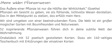 „Meine wilden Pflanzenwesen Das Äußere einer Pflanze ist nur die Hälfte der Wirklichkeit.“ (Goethe)Pflanzen ein Gesicht zu geben, sie als fühlende, lichtvolle Wesen darstellen. Das in den Mittelpunkt zu stellen, das erfüllt mein Herz.  Wir sind umgeben von einer beeindruckenden Flora. Die Welt ist ein großer magischer Garten mit Baumfreunden und Naturwesen.  52 inspirierende Pflanzenwesen führen dich in deine subtile Welt der Wahrnehmung.  Orakeldeck mit 52 poetisch gestalteten Karten. Dazu ein 140-seitiges Taschenbuch mit Erklärungen der einzelnen Karten