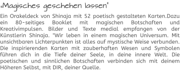 „Magisches geschehen lassen“ Ein Orakeldeck von Shinaja mit 52 poetisch gestalteten Karten.Dazu ein 80-seitiges Booklet mit magischen Botschaften und Kreativimpulsen. Bilder und Texte medial empfangen von der Künstlerin Shinaja. "Wir leben in einem magischen Universum. Mit unsichtbaren Lichterpunkten ist alles auf mystische Weise verbunden. Die inspirierenden Karten mit zauberhaften Wesen und Symbolen führen dich in die Tiefe deiner Seele, in deine innere Welt. Die poetischen und sinnlichen Botschaften verbinden sich mit deinem Höheren Selbst, mit DIR, deiner Quelle.