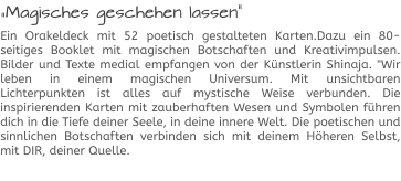 „Magisches geschehen lassen“ Ein Orakeldeck mit 52 poetisch gestalteten Karten.Dazu ein 80-seitiges Booklet mit magischen Botschaften und Kreativimpulsen. Bilder und Texte medial empfangen von der Künstlerin Shinaja. "Wir leben in einem magischen Universum. Mit unsichtbaren Lichterpunkten ist alles auf mystische Weise verbunden. Die inspirierenden Karten mit zauberhaften Wesen und Symbolen führen dich in die Tiefe deiner Seele, in deine innere Welt. Die poetischen und sinnlichen Botschaften verbinden sich mit deinem Höheren Selbst, mit DIR, deiner Quelle.