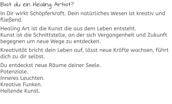 Bist du ein Healing Artist? In Dir wirkt Schöpferkraft. Dein natürliches Wesen ist kreativ und fließend. Healing Art ist die Kunst die aus dem Leben entsteht.Kunst ist die Schnittstelle, an der sich Vergangenheit und Zukunft begegnen um neue Wege zu entdecken. Kreativität bricht dein Leben auf, lässt neue Kräfte wachsen, führt dich zu dir selbst. Du entdeckst neue Räume deiner Seele.Potenziale.Inneres Leuchten.Kreative Funken.Heilende Kunst.