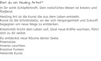 Bist du ein Healing Artist? In Dir wirkt Schöpferkraft. Dein natürliches Wesen ist kreativ und fließend. Healing Art ist die Kunst die aus dem Leben entsteht.Kunst ist die Schnittstelle, an der sich Vergangenheit und Zukunft begegnen um neue Wege zu entdecken. Kreativität bricht dein Leben auf, lässt neue Kräfte wachsen, führt dich zu dir selbst. Du entdeckst neue Räume deiner Seele.Potenziale.Inneres Leuchten.Kreative Funken.Heilende Kunst.