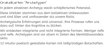 Orakelkarten “Archetypen“ In jedem einzelnen Archetyp steckt schöpferisches Potenzial. Diese Urbilder stammen aus dem kollektiven Unbewussten und sind älter und umfassender als unsere Ratio.  Archetypische Erfahrungen sind universal. Ihre Prozesse rufen uns dazu auf, hinter das Kognitive zu blicken.  Wir entdecken integrierte und nicht integrierte Formen. Weniger reife und reife. Archetypen sind vor allem in Zeiten des Identitätswandels aktiv.  12 intuitiv poetisch gestaltete Karten mit tiefgründigen Botschaften.