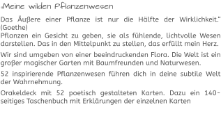 „Meine wilden Pflanzenwesen Das Äußere einer Pflanze ist nur die Hälfte der Wirklichkeit.“ (Goethe)Pflanzen ein Gesicht zu geben, sie als fühlende, lichtvolle Wesen darstellen. Das in den Mittelpunkt zu stellen, das erfüllt mein Herz.  Wir sind umgeben von einer beeindruckenden Flora. Die Welt ist ein großer magischer Garten mit Baumfreunden und Naturwesen.  52 inspirierende Pflanzenwesen führen dich in deine subtile Welt der Wahrnehmung.  Orakeldeck mit 52 poetisch gestalteten Karten. Dazu ein 140-seitiges Taschenbuch mit Erklärungen der einzelnen Karten