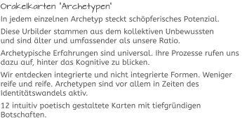 Orakelkarten “Archetypen“ In jedem einzelnen Archetyp steckt schöpferisches Potenzial. Diese Urbilder stammen aus dem kollektiven Unbewussten und sind älter und umfassender als unsere Ratio.  Archetypische Erfahrungen sind universal. Ihre Prozesse rufen uns dazu auf, hinter das Kognitive zu blicken.  Wir entdecken integrierte und nicht integrierte Formen. Weniger reife und reife. Archetypen sind vor allem in Zeiten des Identitätswandels aktiv.  12 intuitiv poetisch gestaltete Karten mit tiefgründigen Botschaften.